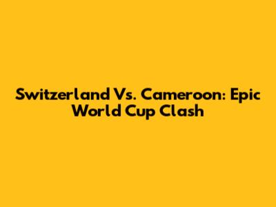 Switzerland Vs. Cameroon: Epic World Cup Clash