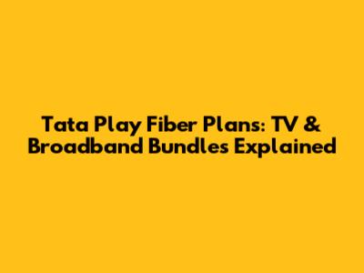 Tata Play Fiber Plans: TV & Broadband Bundles Explained
