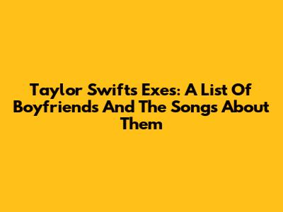 Taylor Swift's Exes: A List Of Boyfriends And The Songs About Them