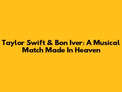Taylor Swift & Bon Iver: A Musical Match Made In Heaven