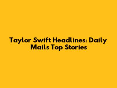 Taylor Swift Headlines: Daily Mail's Top Stories