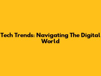 Tech Trends: Navigating The Digital World
