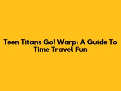 Teen Titans Go! Warp: A Guide To Time Travel Fun