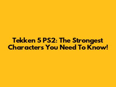 Tekken 5 PS2: The Strongest Characters You Need To Know!