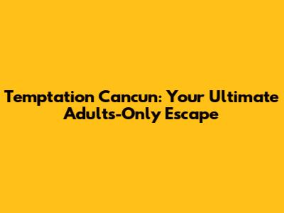 Temptation Cancun: Your Ultimate Adults-Only Escape