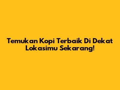 Temukan Kopi Terbaik Di Dekat Lokasimu Sekarang!