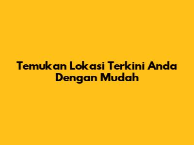 Temukan Lokasi Terkini Anda Dengan Mudah