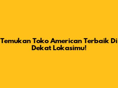 Temukan Toko American Terbaik Di Dekat Lokasimu!