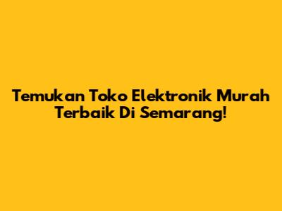 Temukan Toko Elektronik Murah Terbaik Di Semarang!