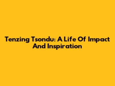 Tenzing Tsondu: A Life Of Impact And Inspiration