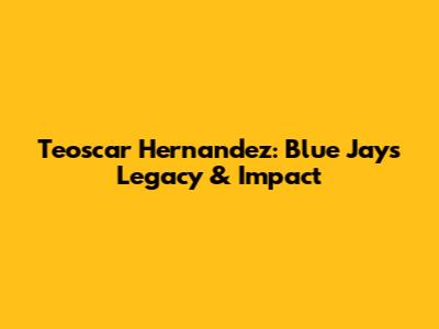 Teoscar Hernandez: Blue Jays Legacy & Impact
