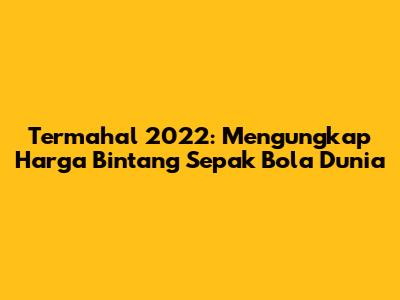Termahal 2022: Mengungkap Harga Bintang Sepak Bola Dunia