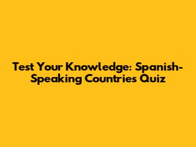 Test Your Knowledge: Spanish-Speaking Countries Quiz