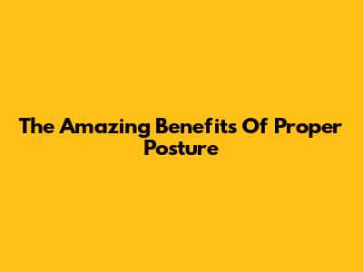 The Amazing Benefits Of Proper Posture