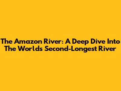 The Amazon River: A Deep Dive Into The World's Second-Longest River