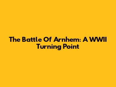 The Battle Of Arnhem: A WWII Turning Point