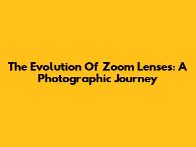 The Evolution Of Zoom Lenses: A Photographic Journey