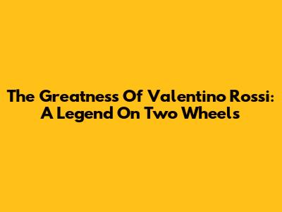 The Greatness Of Valentino Rossi: A Legend On Two Wheels