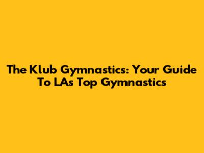 The Klub Gymnastics: Your Guide To LA's Top Gymnastics
