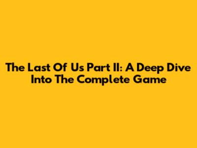 The Last Of Us Part II: A Deep Dive Into The Complete Game