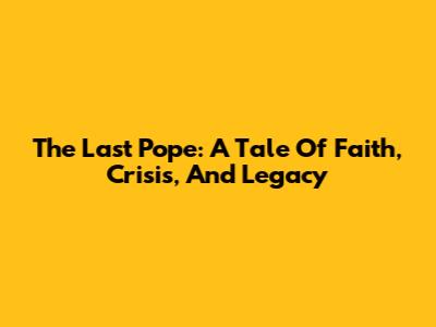The Last Pope: A Tale Of Faith, Crisis, And Legacy