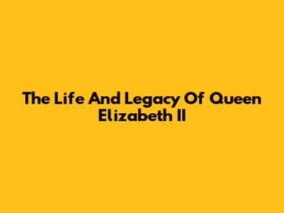 The Life And Legacy Of Queen Elizabeth II