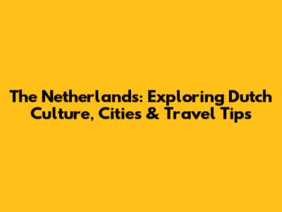 The Netherlands: Exploring Dutch Culture, Cities & Travel Tips