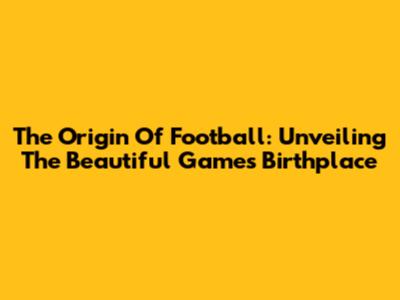 The Origin Of Football: Unveiling The Beautiful Game's Birthplace