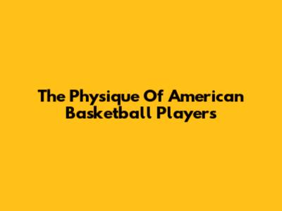 The Physique Of American Basketball Players