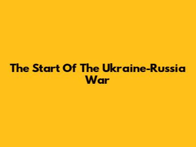 The Start Of The Ukraine-Russia War