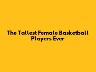 The Tallest Female Basketball Players Ever