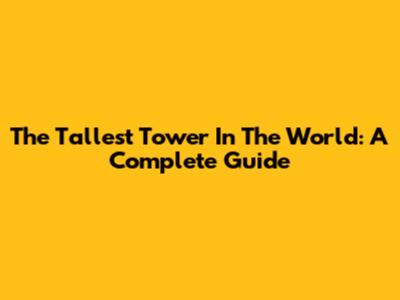 The Tallest Tower In The World: A Complete Guide