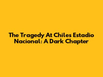 The Tragedy At Chile's Estadio Nacional: A Dark Chapter