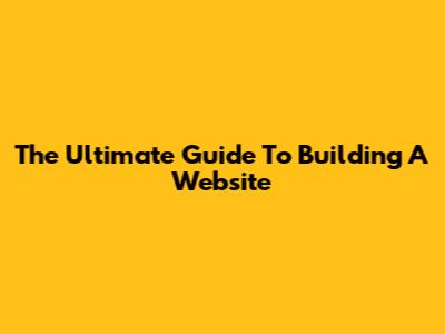 The Ultimate Guide To Building A Website
