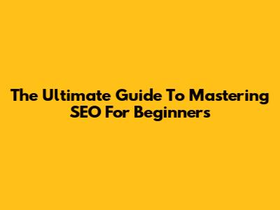 The Ultimate Guide To Mastering SEO For Beginners