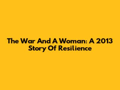 The War And A Woman: A 2013 Story Of Resilience
