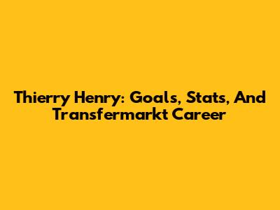 Thierry Henry: Goals, Stats, And Transfermarkt Career