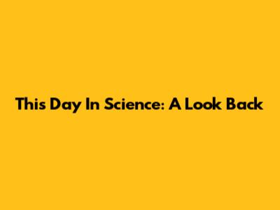 This Day In Science: A Look Back
