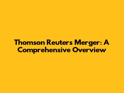 Thomson Reuters Merger: A Comprehensive Overview