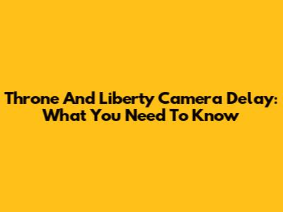 Throne And Liberty Camera Delay: What You Need To Know