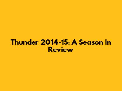 Thunder 2014-15: A Season In Review