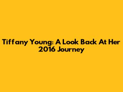Tiffany Young: A Look Back At Her 2016 Journey