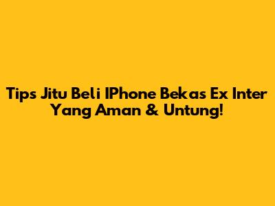 Tips Jitu Beli IPhone Bekas Ex Inter Yang Aman & Untung!