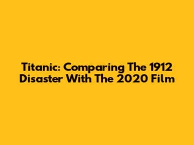 Titanic: Comparing The 1912 Disaster With The 2020 Film