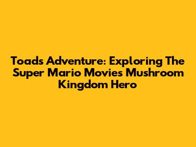 Toad's Adventure: Exploring The Super Mario Movie's Mushroom Kingdom Hero