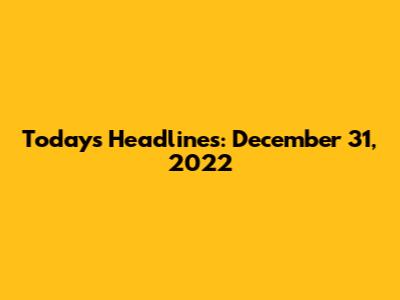 Today's Headlines: December 31, 2022
