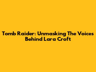 Tomb Raider: Unmasking The Voices Behind Lara Croft