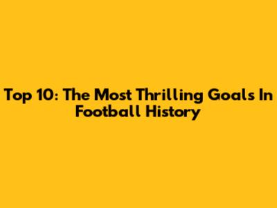 Top 10: The Most Thrilling Goals In Football History
