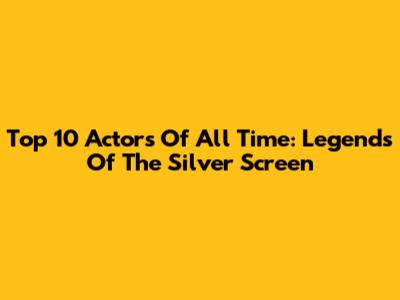 Top 10 Actors Of All Time: Legends Of The Silver Screen