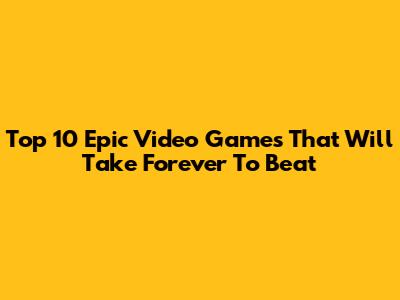 Top 10 Epic Video Games That Will Take Forever To Beat